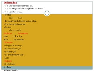 Ordered list:
-It is also called as numbered list.
-It is used to give numbering to the list items.
-It is a container tag.
-Syntax:
        <ol>------</ol>
-To specify the list items we use li tag.
-It is also a container tag.
-Syntax:
        <li>------</li>
Attibutes           Parameters
type         i, I, a, A, 1
start        any number
 Example:
<ol type="i" start=3>
<li>photoshop</li>
<li>flash</li>
<li>dreamweaver</li>
</ol>
 Out put:
iii. photshop
iv. flash
v. dreamweaver
 