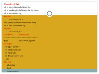 Unordered list:
-It is also called as bulleted list.
-It is used to give bullets to the list items.
-It is a container tag.
-Syntax:
       <ul>------</ul>
-To specify the list items we use li tag.
-It is also a container tag.
-Syntax:
       <li>------</li>
Attributes          Parameters
===========================
type                disc, circle, square
Example:
<ul type="circle">
<li>photoshop</li>
<li>flash</li>
<li>dreamweaver</li>
</ul>
Out put:
o   photshop
o   flash
o   dreamweaver
 