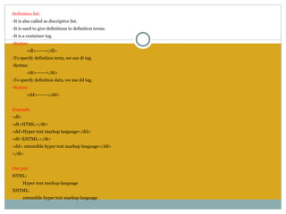 Definition list:
-It is also called as discriptive list.
-It is used to give definitions to definition terms.
-It is a container tag.
-Syntax:
        <dl>------</dl>
-To specify definition term, we use dt tag.
-Syntax:
        <dt>------</dt>
-To specify definition data, we use dd tag.
-Syntax:
        <dd>------</dd>


Example:
<dl>
<dt>HTML:</dt>
<dd>Hyper text markup language</dd>
<dt>XHTML:</dt>
<dd> extensible hyper text markup language</dd>
</dl>
 
Out put:
HTML:
       Hyper text markup language
XHTML:
       extensible hyper text markup language
 