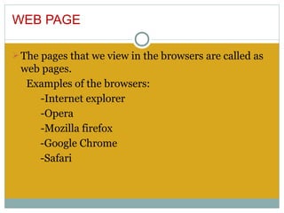 WEB PAGE

Ø The pages that we view in the browsers are called as
 web pages.
  Examples of the browsers:
    -Internet explorer
    -Opera
    -Mozilla firefox
    -Google Chrome
    -Safari
 