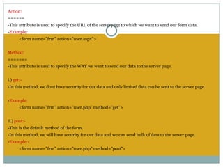 Action:
======
-This attribute is used to specify the URL of the serverpage to which we want to send our form data.
-Example:
       <form name="frm" action="user.aspx">
 
Method:
=======
-This attribute is used to specify the WAY we want to send our data to the server page.
 
i.) get:-
-In this method, we dont have security for our data and only limited data can be sent to the server page.
 
-Example:
       <form name="frm" action="user.php" method="get">
 
ii.) post:-
-This is the default method of the form.
-In this method, we will have security for our data and we can send bulk of data to the server page.
-Example:-
       <form name="frm" action="user.php" method="post">
 