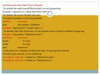 Including Audio And Video Files In Browser:
-To include the audio (sound files) in html, we use bgsound tag.
Example:-<bgsound src="Back Street Boys.MP3">
-By default, the sound will play only once.
-To make it repeated, we use loop attribute.
Attribute       parameter
loop            any number, -1(infinity)
Example:-<bgsound src="11.mp3" loop=-1>
 -To include video files in browser, we use dynamic source (dynsrc) attribute of image tag.
Example:-<img dynsrc="blackstreet.wmv">
Attributes      parameters
height                % or pix
width                 % or pix
start           mouseover
-In the above two examples of audio and vedio, we don't get the controls.
-Inorder to get controls, we use embed tag.
 Example for audio file:-<embed src="blackstreet.mp3">
 Example for video file:-<embed src="blackstreet.avi">
 