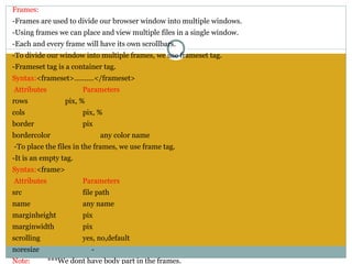 Frames:
-Frames are used to divide our browser window into multiple windows.
-Using frames we can place and view multiple files in a single window.
-Each and every frame will have its own scrollbars.
-To divide our window into multiple frames, we use frameset tag.
-Frameset tag is a container tag.
Syntax:<frameset>..........</frameset>
 Attributes             Parameters
rows               pix, %
cols                    pix, %
border                  pix
bordercolor                     any color name
 -To place the files in the frames, we use frame tag.
-It is an empty tag.
Syntax:<frame>
 Attributes             Parameters
src                     file path
name                    any name
marginheight            pix
marginwidth             pix
scrolling               yes, no,default
noresize                    -
Note:         ***We dont have body part in the frames.
 