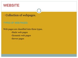 WEBSITE

Ø Collection of webpages.


TYPES OF WEB PAGES:

Web pages are classified into three types.
       -Static web pages
       -Dynamic web pages
       -Server pages
 