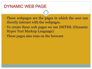 DYNAMIC WEB PAGE

Ø These webpages are the pages in which the user can
  directly interact with the webpages.
Ø To create these web pages we use DHTML (Dynamic
  Hyper Text Markup Language).
Ø These pages also runs on the browser.
 