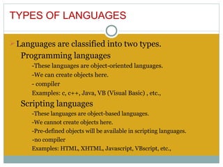 TYPES OF LANGUAGES

Ø Languages are classified into two types.
   Programming languages
      -These languages are object-oriented languages.
      -We can create objects here.
      - compiler
      Examples: c, c++, Java, VB (Visual Basic) , etc.,
   Scripting languages
      -These languages are object-based languages.
      -We cannot create objects here.
      -Pre-defined objects will be available in scripting languages.
      -no compiler
      Examples: HTML, XHTML, Javascript, VBscript, etc.,
 