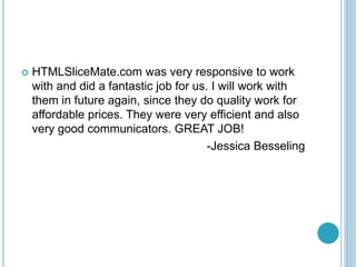 ? HTMLSliceMate.com was very responsive to work
with and did a fantastic job for us. I will work with
them in future again, since they do quality work for
affordable prices. They were very efficient and also
very good communicators. GREAT JOB!
-Jessica Besseling
 