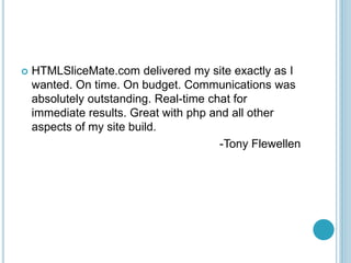 ? HTMLSliceMate.com delivered my site exactly as I
wanted. On time. On budget. Communications was
absolutely outstanding. Real-time chat for
immediate results. Great with php and all other
aspects of my site build.
-Tony Flewellen
 