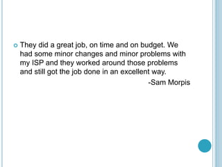 ? They did a great job, on time and on budget. We
had some minor changes and minor problems with
my ISP and they worked around those problems
and still got the job done in an excellent way.
-Sam Morpis
 
