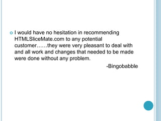 ? I would have no hesitation in recommending
HTMLSliceMate.com to any potential
customerthey were very pleasant to deal with
and all work and changes that needed to be made
were done without any problem.
-Bingobabble
 