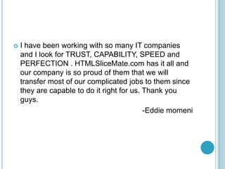 ? I have been working with so many IT companies
and I look for TRUST, CAPABILITY, SPEED and
PERFECTION . HTMLSliceMate.com has it all and
our company is so proud of them that we will
transfer most of our complicated jobs to them since
they are capable to do it right for us. Thank you
guys.
-Eddie momeni
 
