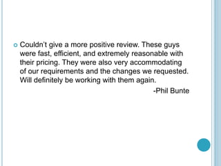 ? Couldnt give a more positive review. These guys
were fast, efficient, and extremely reasonable with
their pricing. They were also very accommodating
of our requirements and the changes we requested.
Will definitely be working with them again.
-Phil Bunte
 