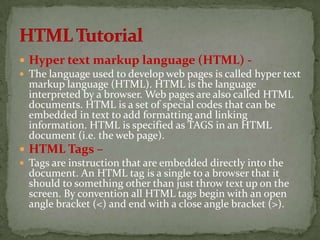  Hyper text markup language (HTML) -
 The language used to develop web pages is called hyper text
  markup language (HTML). HTML is the language
  interpreted by a browser. Web pages are also called HTML
  documents. HTML is a set of special codes that can be
  embedded in text to add formatting and linking
  information. HTML is specified as TAGS in an HTML
  document (i.e. the web page).
 HTML Tags –
 Tags are instruction that are embedded directly into the
  document. An HTML tag is a single to a browser that it
  should to something other than just throw text up on the
  screen. By convention all HTML tags begin with an open
  angle bracket (<) and end with a close angle bracket (>).
 