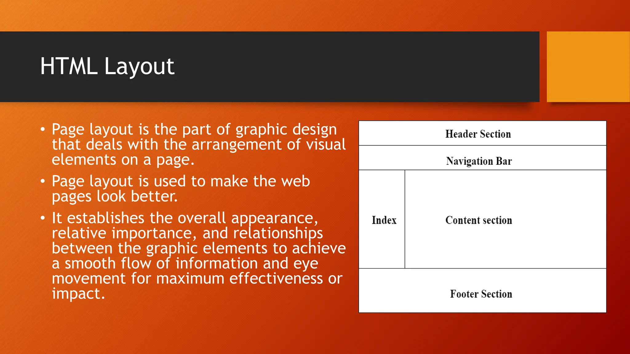 HTML Layout
• Page layout is the part of graphic design
that deals with the arrangement of visual
elements on a page.
• Page layout is used to make the web
pages look better.
• It establishes the overall appearance,
relative importance, and relationships
between the graphic elements to achieve
a smooth flow of information and eye
movement for maximum effectiveness or
impact.
 