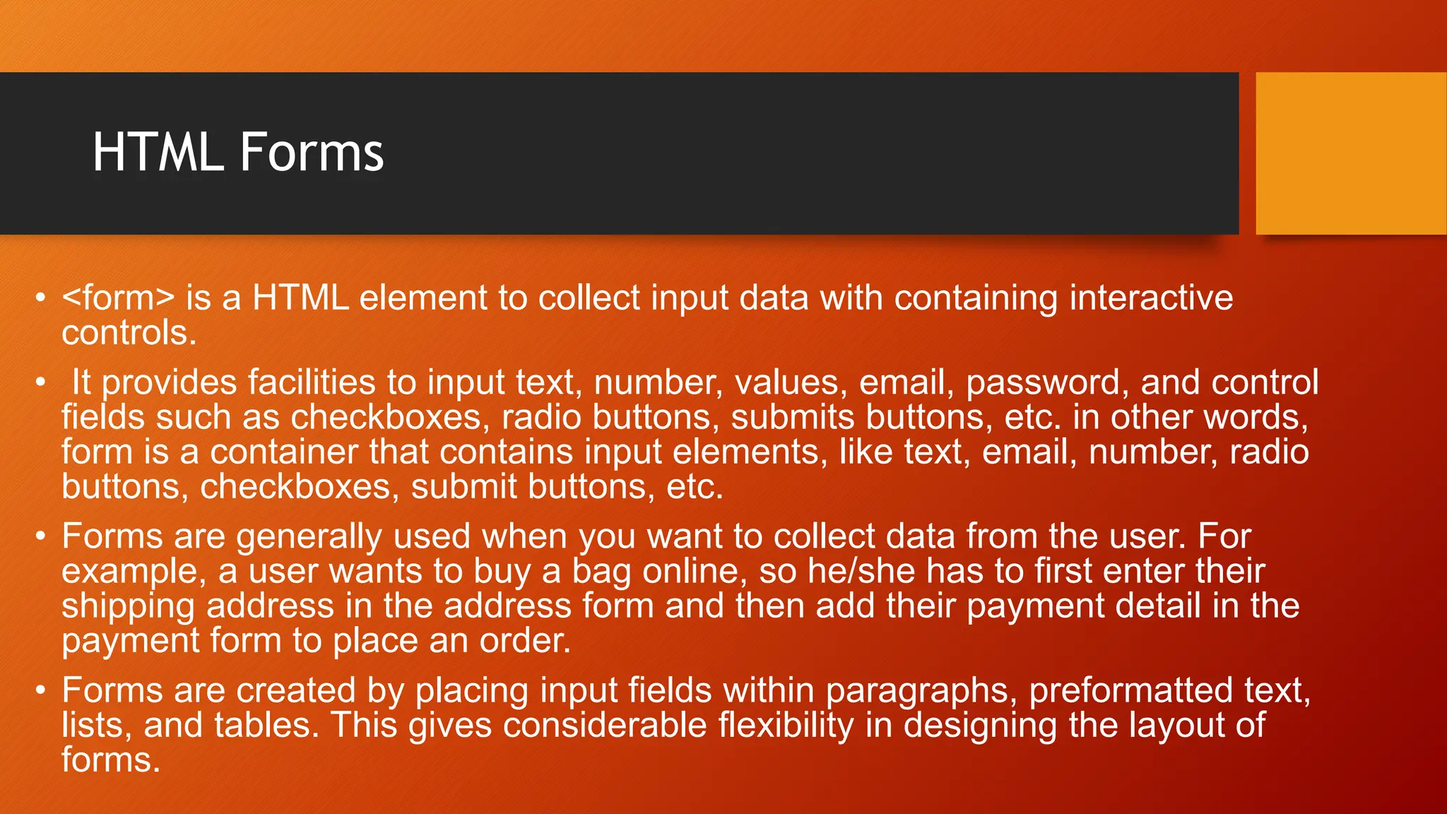 HTML Forms
• <form> is a HTML element to collect input data with containing interactive
controls.
• It provides facilities to input text, number, values, email, password, and control
fields such as checkboxes, radio buttons, submits buttons, etc. in other words,
form is a container that contains input elements, like text, email, number, radio
buttons, checkboxes, submit buttons, etc.
• Forms are generally used when you want to collect data from the user. For
example, a user wants to buy a bag online, so he/she has to first enter their
shipping address in the address form and then add their payment detail in the
payment form to place an order.
• Forms are created by placing input fields within paragraphs, preformatted text,
lists, and tables. This gives considerable flexibility in designing the layout of
forms.
 
