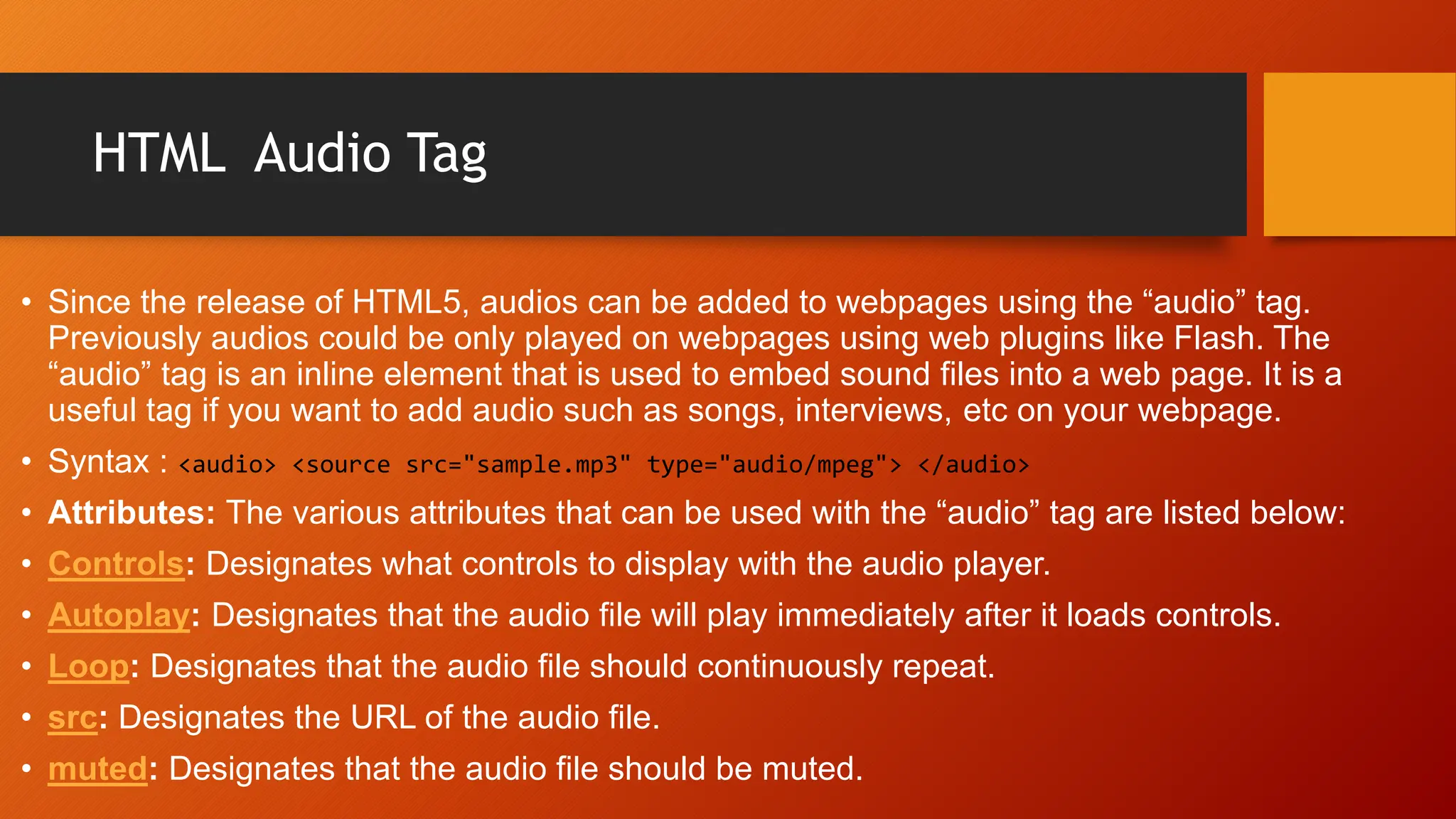HTML Audio Tag
• Since the release of HTML5, audios can be added to webpages using the “audio” tag.
Previously audios could be only played on webpages using web plugins like Flash. The
“audio” tag is an inline element that is used to embed sound files into a web page. It is a
useful tag if you want to add audio such as songs, interviews, etc on your webpage.
• Syntax : <audio> <source src="sample.mp3" type="audio/mpeg"> </audio>
• Attributes: The various attributes that can be used with the “audio” tag are listed below:
• Controls: Designates what controls to display with the audio player.
• Autoplay: Designates that the audio file will play immediately after it loads controls.
• Loop: Designates that the audio file should continuously repeat.
• src: Designates the URL of the audio file.
• muted: Designates that the audio file should be muted.
 