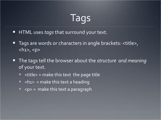 Tags HTML uses  tags  that surround your text. Tags are words or characters in angle brackets: <title>, <h1>, <p> The tags tell the browser about the  structure  and meaning  of your text.  <title> = make this text  the page title <h1>  = make this text a heading <p> =  make this text a paragraph 