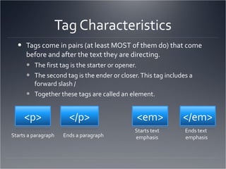 Tag Characteristics Tags come in pairs (at least MOST of them do) that come before and after the text they are directing. The first tag is the starter or opener. The second tag is the ender or closer. This tag includes a forward slash / Together these tags are called an element. Starts a paragraph Ends a paragraph Starts text emphasis Ends text  emphasis 