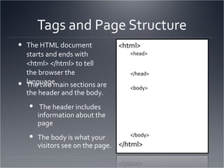 Tags and Page Structure The HTML document starts and ends with <html> </html> to tell the browser the language. The two main sections are the header and the body. The header includes information about the page The body is what your visitors see on the page. <head> </head> <body> </body> 