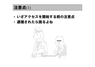 注意点(1)

&bull; いざアクセスを開始する前の注意点
&bull; 逮捕されたら困るよね
     　　　　　　　／￣￣￣＼
     　　　　　　/　＿　　　　　￣￣＼
     　　　　　　ヽ |☆|　　　　　　　　　）
     　　　　　　/──二二二二二二ｌ
     　　　　　　ヽ二二二二二／　　　丶
     　　　　　　/__　　　　　　　　　　　　　|
     　　　　　　|　　　　ひ　　　　|　　　　│
     　　　　　ノ　　　　　　　　　　|　　　　|
     　　　　(;;;）　　　　　　　　　　|　　　　|　　　　　　　　　　　　　　　　　　　　　　(⌒）＿＿＿（⌒）
     　　　　ヽ　　　　　　　　　　　|　　　　ヽ　　　　　　　　　　　　　　　　　　　　／￣　　　　　　￣＼
     　　　　　＼＿＿＿＿＿ノ　　＼＿＿/　　　　　　　　　　　　　　　　　　　/　　　　　　　　　　　　ｌ
     　　　　　　　　　__|　　　　　　　/　　＼　　　　　　　　　　　　　　　　　　　|　　⌒　　　　⌒　　　　|
     　　　　　　　　/　ヽ＿＿＿＿/　　　／＼　　　　　　　　　　　　　　　　　│　■■■■■　　　 │
     　　　　　　　／|　│__丿;;;＼_/＼＿/＼　ヽ　　　　　　　　　　　　　　　　|　　　　(⌒）　　　　 　　|
     　　　　　　/　　ヽ/|ヽ;;;;;;;;;ﾉ/　＼　　　丶／丶　　　　　　　　　　　　　　　|　　　___T____　　　　　　|
     　　　　　　|　　　|　|　/;;;;;|/＼─　　　　　　　丶　　　　　　　　　　　　　　ヽ　　　ｌ--　ｌ　　　　　　/__
     　　　　　　/　　　|　|/;;;;;;;/　　>＿＿　　/　　　|　　　　　　　　　　　　　　　＼__＿￣＿＿＿＿／;;;;;;ヽ
     　　　　　　j　　|　|　|;;;;;;;/　　/|--┌│　|　　　│　　　　　　　　　　　　　　　/　ヽ;;;;;|　　　　　/⌒ｌ;;;;;;;;;|
     　　　　　　|　│　|　|;;;;;/　　/│　││　|　　　│　　　　　　　　　　　　　　│　　|;;;;;Ｌ＿＿_/　　/;;;;;;;;;|
     　　　　　ﾉ　　|　│　|;;/　　/　|＿__|__|　│　　　|　　　　　　　　　　　　　　/　　　|;;;;;;;;;;;;;;;;;／　　/;;;;;;;;;;;|
     　　　　　|　　|　　|__|;;/　／　　　　　　　　|　　　│　　　　　　　　　　　　　|　　　|;;;;;;;;;;;;;;／　　／;;;;;;;;;;;;;|
     　　　　　ﾉ　　|　　＼|／　　　　　　　　　|　　　　│　　　　　　　　　　　　/　　　/;;;;;;;;;／　　／;;;;;;;;;;;;;;;;;;|
     　　　　／　　|　　　　　　　　　　　　　　／￣丶　|　　　　　　　　　　（⌒（⌒ヾヾ／　　　／;;;;;;;;;;;;;;;;;;;;;;;;;|
     　　　/　　　　ヽ＿＿＿＿＿＿彡（￣￣ヽ￣|　　|　　　　　　　　　（　　(　　　|ヾ＿__／;;;;;;;;;;;;;;;;;;;;;;;;;;;;;;;|
     　　／＼　　　/;;;;［＿＿］;;;;;;;;;;;彡（二二　││　/　　　　　　　　　　（＿(＿ノゞゞ|;;;;;;;;;;;;;;;;;;;;;;;;;;;;;;;;;;;;;;;;;;|
     　　ゝ＼＼／￣|　　　　　￣￣巛（＿＿__ノ＿／　　　　　　　　　　　　　　彡彡　|;;;;;;;;;;;;;;;;;;;;;;;;;;;;;;;;;;;;／|
     　（&Omicron;　&Omicron;)＼_ノ　　　　　　　　　彡彡&ang;彡彡彡彡彡彡彡彡彡彡彡彡彡　　　　|;;;;;;;;;;;;;;／￣￣￣　/
     　　(　&Omicron;丿　|　￣￣￣￣￣￣￣￣￣￣|　　　　　　　　　　　　　　　　　　　　　　ヽ;;;;;／　　　　　　/
     　　　￣　　　|　　　　　　　　　　　　　　　│　　　　　　　　　　　　　　　　　　　　　　|　/　　　　　　/
 