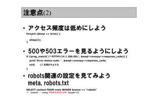 注意点(2)

&bull; アクセス頻度は低めにしよう
foreach ($loop => $row) {
    ・
    ・
   sleep(2);
}



&bull; 500や503エラーを見るようにしよう
if (!preg_match('/^HTTP&yen;/1&yen;.1 200 OK/', $wsql->snoopy->response_code)) {
    print 'Error status code: ' . $wsql->snoopy->response_code;
    exit;   // 処理を中止する
               処理を中止する
}


&bull; robots関連の設定を見てみよう
  meta, robots.txt
SELECT content FROM meta WHERE $name == &ldquo;robots&ldquo;
&rarr;　'content' => string 'INDEX,FOLLOW' (length=12)
 