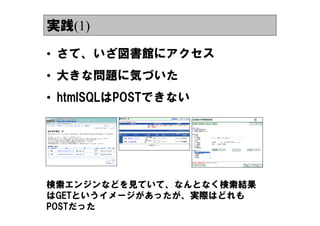 実践(1)

&bull; さて、いざ図書館にアクセス
&bull; 大きな問題に気づいた
&bull; htmlSQLはPOSTできない




検索エンジンなどを見ていて、なんとなく検索結果
はGETというイメージがあったが、実際はどれも
POSTだった
 