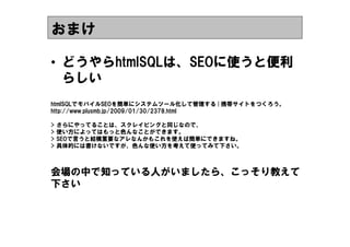 おまけ

&bull; どうやらhtmlSQLは、SEOに使うと便利
  らしい
htmlSQLでモバイルSEOを簡単にシステムツール化して管理する | 携帯サイトをつくろう。
http://www.plusmb.jp/2009/01/30/2378.html

>   さらにやってることは、スクレイピングと同じなので、
>   使い方によってはもっと色んなことができます。
>   SEOで言うと結構重要なアレなんかもこれを使えば簡単にできますね。
>   具体的には書けないですが、色んな使い方を考えて使ってみて下さい。



会場の中で知っている人がいましたら、こっそり教えて
下さい
 