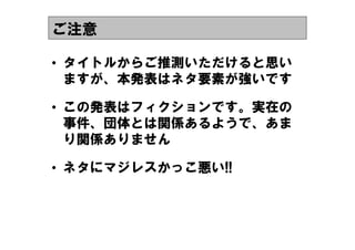 ご注意

&bull; タイトルからご推測いただけると思い
  ますが、本発表はネタ要素が強いです

&bull; この発表はフィクションです。実在の
  事件、団体とは関係あるようで、あま
  り関係ありません

&bull; ネタにマジレスかっこ悪い!!
 