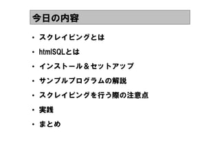 今日の内容
&bull; スクレイピングとは
&bull; htmlSQLとは
&bull; インストール＆セットアップ
&bull; サンプルプログラムの解説
&bull; スクレイピングを行う際の注意点
&bull; 実践
&bull; まとめ
 