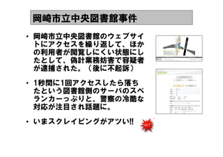 岡崎市立中央図書館事件
&bull; 岡崎市立中央図書館のウェブサイ
  トにアクセスを繰り返して、ほか
  の利用者が閲覧しにくい状態にし
  たとして、偽計業務妨害で容疑者
  が逮捕された。（後に不起訴）
&bull; 1秒間に1回アクセスしたら落ち
  たという図書館側のサーバのスペ
  ランカーっぷりと、警察の冷酷な
  対応が注目され話題に。
&bull; いまスクレイピングがアツい!!
 