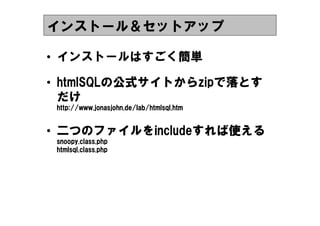 インストール＆セットアップ

&bull; インストールはすごく簡単

&bull; htmlSQLの公式サイトからzipで落とす
  htmlSQLの公式サイトからzipで
            サイトからzip
  だけ
 http://www.jonasjohn.de/lab/htmlsql.
 http://www.jonasjohn.de/lab/htmlsql.htm
            jonasjohn.de/lab/htmlsql


&bull; 二つのファイルをincludeすれば使える
   つのファイルをincludeすれば使
     ファイル        すれば
 snoopy.class.php
 snoopy.class.php
 htmlsql.class.php
 htmlsql.class.php
        .class.
 