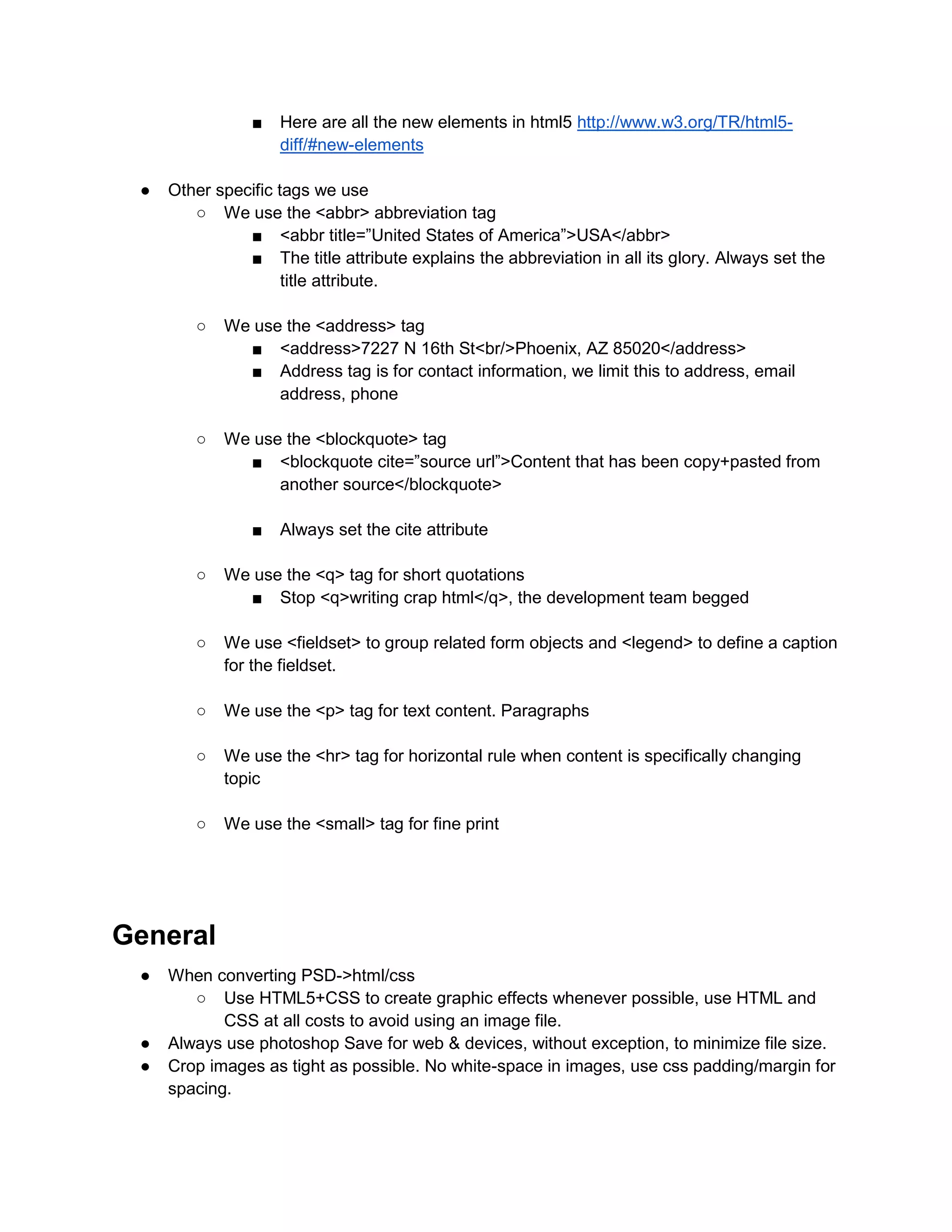 ■ Here are all the new elements in html5 http://www.w3.org/TR/html5-
diff/#new-elements
● Other specific tags we use
○ We use the <abbr> abbreviation tag
■ <abbr title=”United States of America”>USA</abbr>
■ The title attribute explains the abbreviation in all its glory. Always set the
title attribute.
○ We use the <address> tag
■ <address>7227 N 16th St<br/>Phoenix, AZ 85020</address>
■ Address tag is for contact information, we limit this to address, email
address, phone
○ We use the <blockquote> tag
■ <blockquote cite=”source url”>Content that has been copy+pasted from
another source</blockquote>
■ Always set the cite attribute
○ We use the <q> tag for short quotations
■ Stop <q>writing crap html</q>, the development team begged
○ We use <fieldset> to group related form objects and <legend> to define a caption
for the fieldset.
○ We use the <p> tag for text content. Paragraphs
○ We use the <hr> tag for horizontal rule when content is specifically changing
topic
○ We use the <small> tag for fine print
General
● When converting PSD->html/css
○ Use HTML5+CSS to create graphic effects whenever possible, use HTML and
CSS at all costs to avoid using an image file.
● Always use photoshop Save for web & devices, without exception, to minimize file size.
● Crop images as tight as possible. No white-space in images, use css padding/margin for
spacing.
 