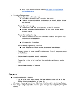 ■ Here are all the new elements in html5 http://www.w3.org/TR/html5-
diff/#new-elements
● Other specific tags we use
○ We use the <abbr> abbreviation tag
■ <abbr title=”United States of America”>USA</abbr>
■ The title attribute explains the abbreviation in all its glory. Always set the
title attribute.
○ We use the <address> tag
■ <address>7227 N 16th St<br/>Phoenix, AZ 85020</address>
■ Address tag is for contact information, we limit this to address, email
address, phone
○ We use the <blockquote> tag
■ <blockquote cite=”source url”>Content that has been copy+pasted from
another source</blockquote>
■ Always set the cite attribute
○ We use the <q> tag for short quotations
■ Stop <q>writing crap html</q>, the development team begged
○ We use <fieldset> to group related form objects and <legend> to define a caption
for the fieldset.
○ We use the <p> tag for text content. Paragraphs
○ We use the <hr> tag for horizontal rule when content is specifically changing
topic
○ We use the <small> tag for fine print
General
● When converting PSD->html/css
○ Use HTML5+CSS to create graphic effects whenever possible, use HTML and
CSS at all costs to avoid using an image file.
● Always use photoshop Save for web & devices, without exception, to minimize file size.
● Crop images as tight as possible. No white-space in images, use css padding/margin for
spacing.
 