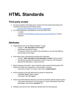 HTML Standards
Third party scripts
● Any jquery websites with largely jquery content must have state+bookmarking with
correctly functioning forward and back buttons
○ Use ajaxy http://balupton.github.com/jquery-ajaxy/demo/
● For HTML5 backwards compatibility on IE we use HTML5 Shiv
○ <!--[if IE]>
<script src="http://html5shiv.googlecode.com/svn/trunk/html5.js"></script>
<![endif]-->
Attributes
● Images always have an alt attribute (attribute, not tag)
○ <img src=”” alt=”description of the image”>
○ Alt attributes describe the image
○ “The generic rule for the content of the alt attribute is: use text that fulfills the
same function as the image.”
● Links always have a title attribute describing their destination
○ <a href=”” title=”description of the destination content”>anchor text</a>
○ Title attribute describes the destination content in less than 160 characters
○ Describe the destination or nature of the link
● Where necessary and useful, <input> elements should contain the Web speech API
attribute to enable voice recognition on most browsers. (chrome)
○ <input name=”search” id=”search” type=”text” x-webkit-speech>
● All form elements must have labels with the proper for attribute set
○ <label for=”name”>Name:</label>
<input type=”text” id=”name”>
● All form input/select/textarea elements must have the tabindex attribute beginning with 1
○ <input class="trial-storeurl" id="trial-storeurl-1" name="trial-storeurl" type="text"
placeholder="Store Name" tabindex="1">
● Fieldsets must have the form attribute to identify what form they belong to.
 