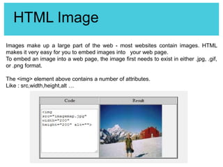 HTML Image
Images make up a large part of the web - most websites contain images. HTML
makes it very easy for you to embed images into your web page.
To embed an image into a web page, the image first needs to exist in either .jpg, .gif,
or .png format.
The <img> element above contains a number of attributes.
Like : src,width,height,alt …

 