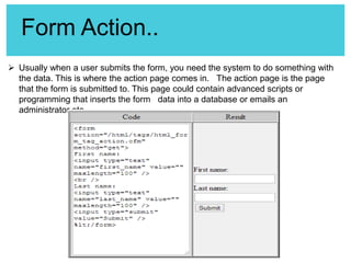 Form Action..
 Usually when a user submits the form, you need the system to do something with
the data. This is where the action page comes in. The action page is the page
that the form is submitted to. This page could contain advanced scripts or
programming that inserts the form data into a database or emails an
administrator etc.

 