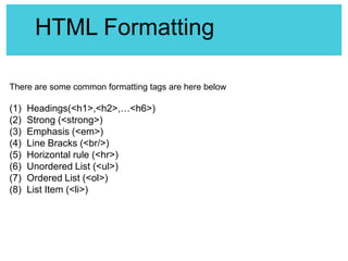 HTML Formatting
There are some common formatting tags are here below

(1)
(2)
(3)
(4)
(5)
(6)
(7)
(8)

Headings(<h1>,<h2>,…<h6>)
Strong (<strong>)
Emphasis (<em>)
Line Bracks (<br/>)
Horizontal rule (<hr>)
Unordered List (<ul>)
Ordered List (<ol>)
List Item (<li>)

 