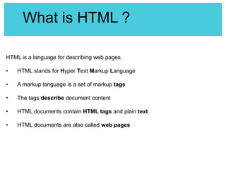What is HTML ?
HTML is a language for describing web pages.
•

HTML stands for Hyper Text Markup Language

•

A markup language is a set of markup tags

•

The tags describe document content

•

HTML documents contain HTML tags and plain text

•

HTML documents are also called web pages

 
