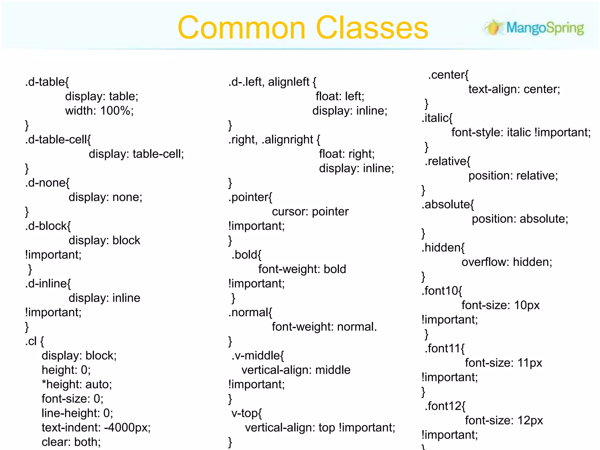 Common Classes  .center{                  text-align: center; } .italic{          font-style: italic !important; } .relative{                   position: relative; } .absolute{                 position: absolute; } .hidden{              overflow: hidden; } .font10{              font-size: 10px !important; } .font11{              font-size: 11px !important; } .font12{               font-size: 12px !important; } .font13{             font-size: 13px !important; } .font14{     font-size: 14px !important; } .font15{     font-size: 15px !important; } .d-table{            display: table;               width: 100%; } .d-table-cell{                    display: table-cell; } .d-none{                display: none; } .d-block{              display: block !important; } .d-inline{              display: inline !important; } .cl {       display: block;      height: 0;       *height: auto;        font-size: 0;        line-height: 0;       text-indent: -4000px;      clear: both; }.d-.left, alignleft {                          float: left;                           display: inline; } .right, .alignright {                               float: right;                                display: inline; } .pointer{              cursor: pointer !important; } .bold{           font-weight: bold !important; } .normal{             font-weight: normal.} .v-middle{     vertical-align: middle !important; } v-top{     vertical-align: top !important; } .v-bottom{                  vertical-align: bottom; }