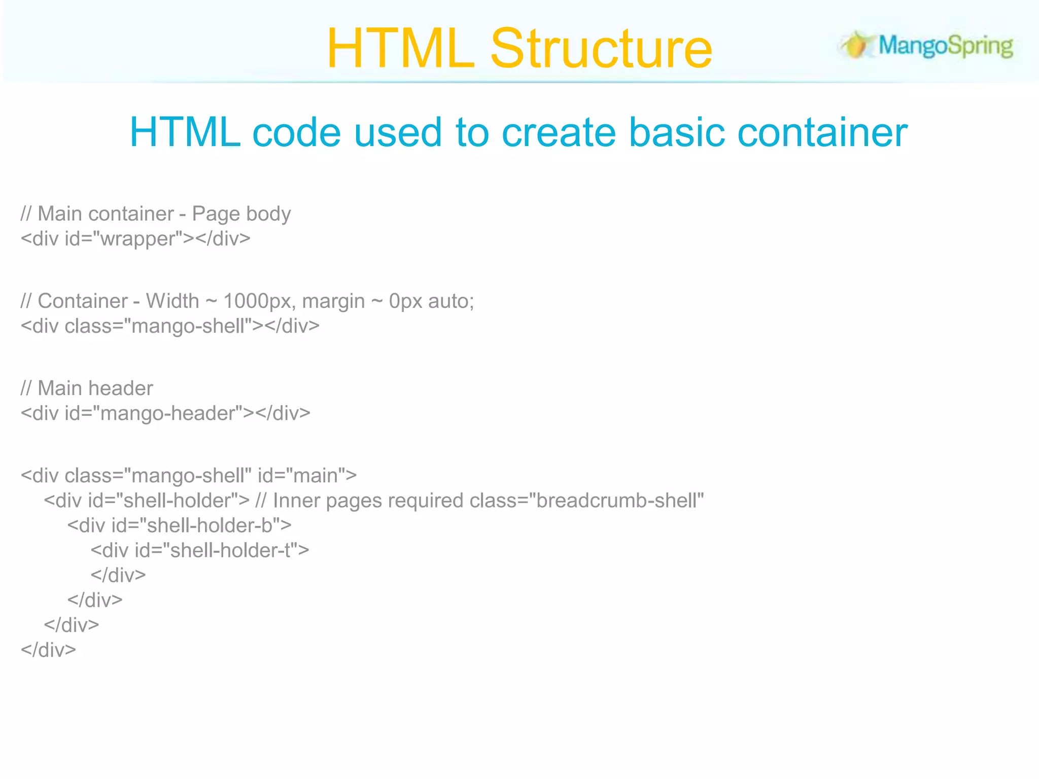 HTML StructureHTML code used to create basic container// Main container - Page body<div id="wrapper"></div>// Container - Width ~ 1000px, margin ~ 0px auto;<div class="mango-shell"></div>// Main header <div id="mango-header"></div><div class="mango-shell" id="main">      <div id="shell-holder"> // Inner pages required class="breadcrumb-shell"            <div id="shell-holder-b">                 <div id="shell-holder-t">            </div>        </div>    </div></div></div>