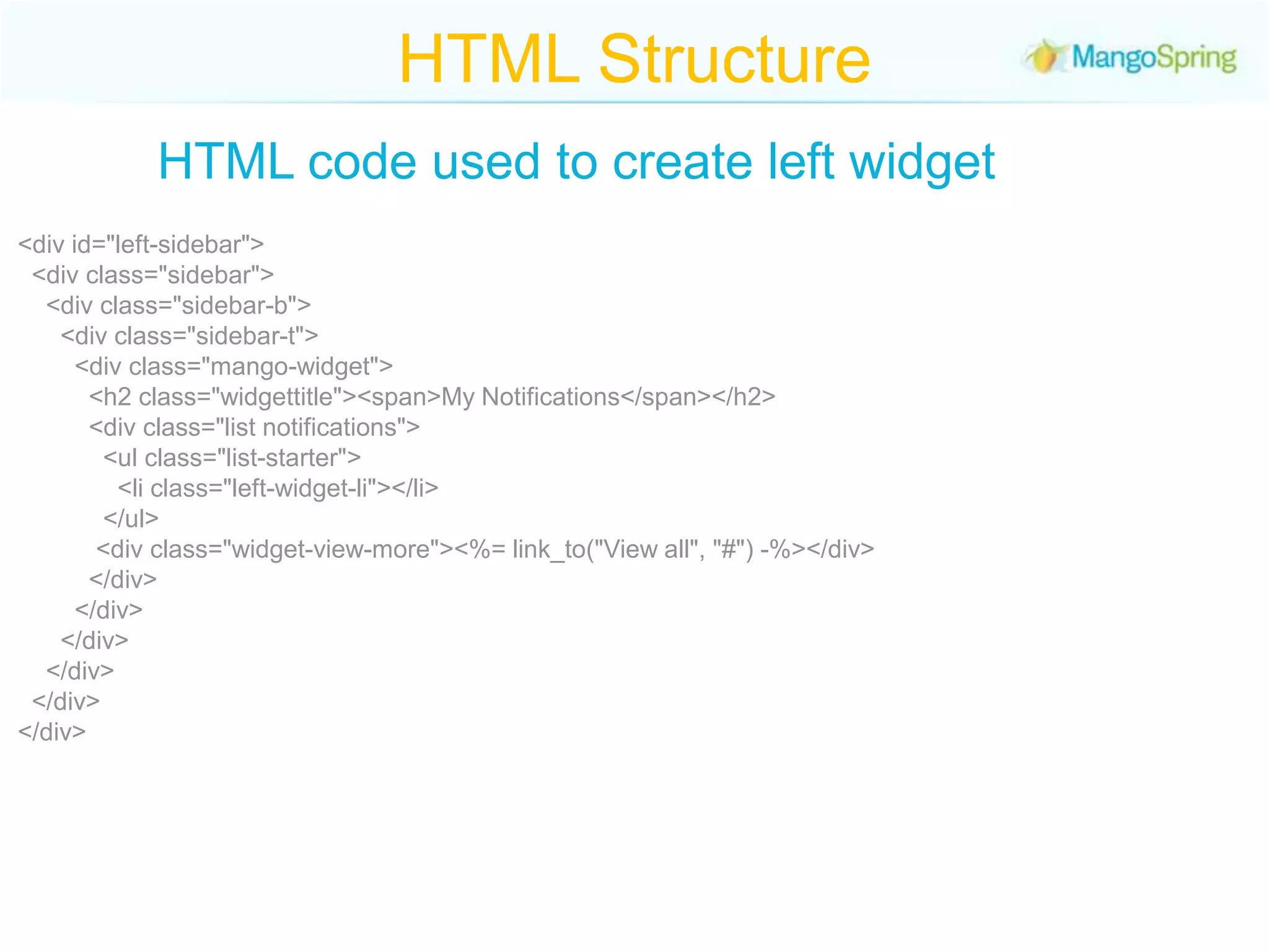 HTML StructureHTML code used to create left widget<div id="left-sidebar">  <div class="sidebar">    <div class="sidebar-b">      <div class="sidebar-t">        <div class="mango-widget">          <h2 class="widgettitle"><span>My Notifications</span></h2>          <div class="list notifications">            <ul class="list-starter">              <li class="left-widget-li"></li>            </ul>           <div class="widget-view-more"><%= link_to("View all", "#") -%></div>          </div>        </div>      </div>    </div>  </div></div>