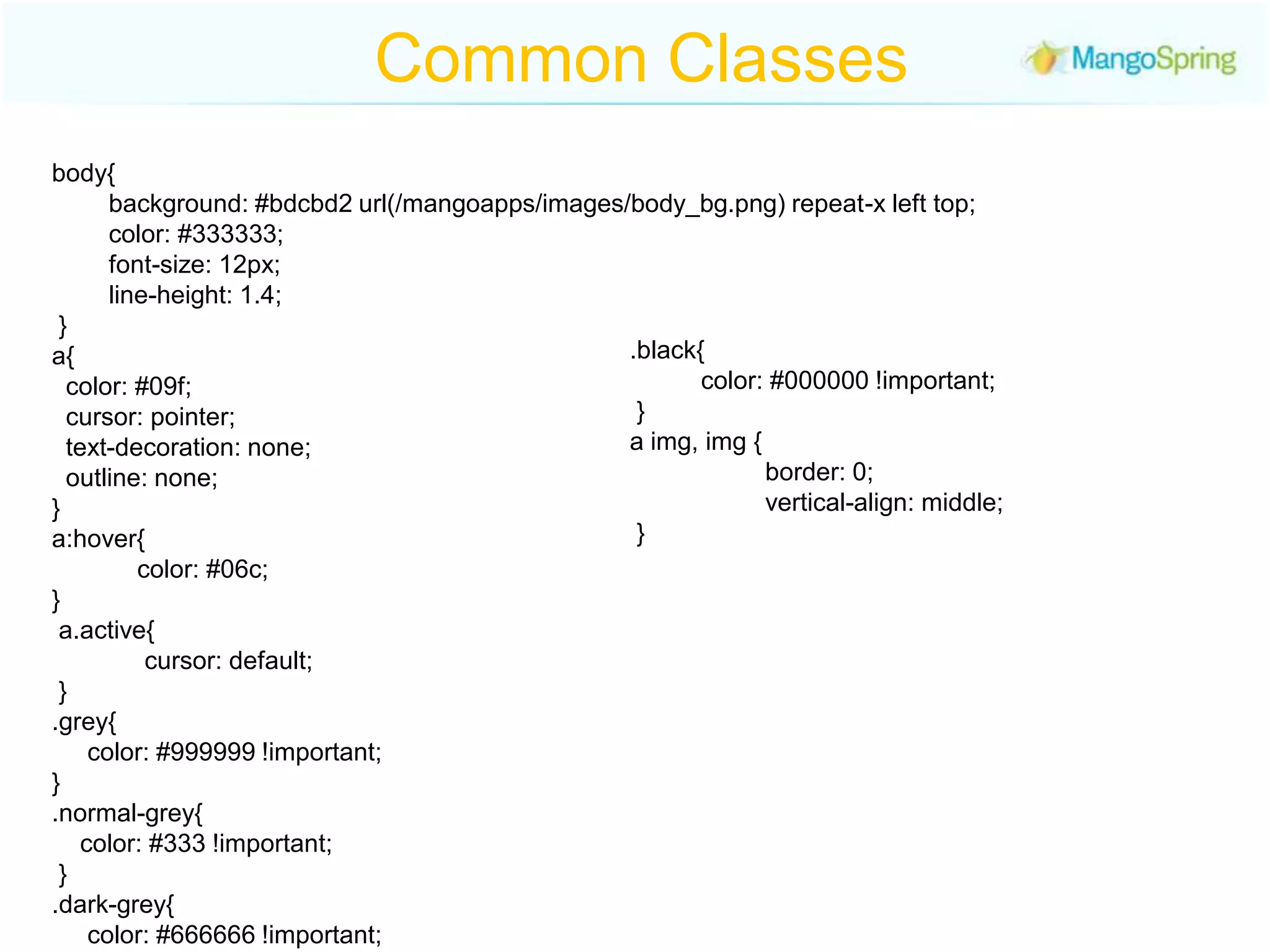 Common Classesbody{             background: #bdcbd2 url(/mangoapps/images/body_bg.png) repeat-x left top;          color: #333333;          font-size: 12px;           line-height: 1.4; }a{    color: #09f;   cursor: pointer;    text-decoration: none;  outline: none; } a:hover{            color: #06c; } a.active{             cursor: default; }.grey{     color: #999999 !important; }.normal-grey{     color: #333 !important; } .dark-grey{     color: #666666 !important;}.black{          color: #000000 !important; } a img, img {                     border: 0;                   vertical-align: middle; } 