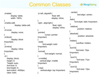 Common Classes  .center{                  text-align: center; } .italic{          font-style: italic !important; } .relative{                   position: relative; } .absolute{                 position: absolute; } .hidden{              overflow: hidden; } .font10{              font-size: 10px !important; } .font11{              font-size: 11px !important; } .font12{               font-size: 12px !important; } .font13{             font-size: 13px !important; } .font14{     font-size: 14px !important; } .font15{     font-size: 15px !important; } .d-table{            display: table;               width: 100%; } .d-table-cell{                    display: table-cell; } .d-none{                display: none; } .d-block{              display: block !important; } .d-inline{              display: inline !important; } .cl {       display: block;      height: 0;       *height: auto;        font-size: 0;        line-height: 0;       text-indent: -4000px;      clear: both; }.d-.left, alignleft {                          float: left;                           display: inline; } .right, .alignright {                               float: right;                                display: inline; } .pointer{              cursor: pointer !important; } .bold{           font-weight: bold !important; } .normal{             font-weight: normal.} .v-middle{     vertical-align: middle !important; } v-top{     vertical-align: top !important; } .v-bottom{                  vertical-align: bottom; }