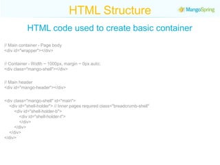 HTML StructureHTML code used to create basic container// Main container - Page body<div id="wrapper"></div>// Container - Width ~ 1000px, margin ~ 0px auto;<div class="mango-shell"></div>// Main header <div id="mango-header"></div><div class="mango-shell" id="main">      <div id="shell-holder"> // Inner pages required class="breadcrumb-shell"            <div id="shell-holder-b">                 <div id="shell-holder-t">            </div>        </div>    </div></div></div>