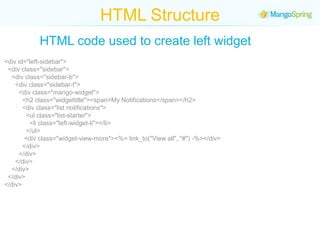 HTML StructureHTML code used to create left widget<div id="left-sidebar">  <div class="sidebar">    <div class="sidebar-b">      <div class="sidebar-t">        <div class="mango-widget">          <h2 class="widgettitle"><span>My Notifications</span></h2>          <div class="list notifications">            <ul class="list-starter">              <li class="left-widget-li"></li>            </ul>           <div class="widget-view-more"><%= link_to("View all", "#") -%></div>          </div>        </div>      </div>    </div>  </div></div>