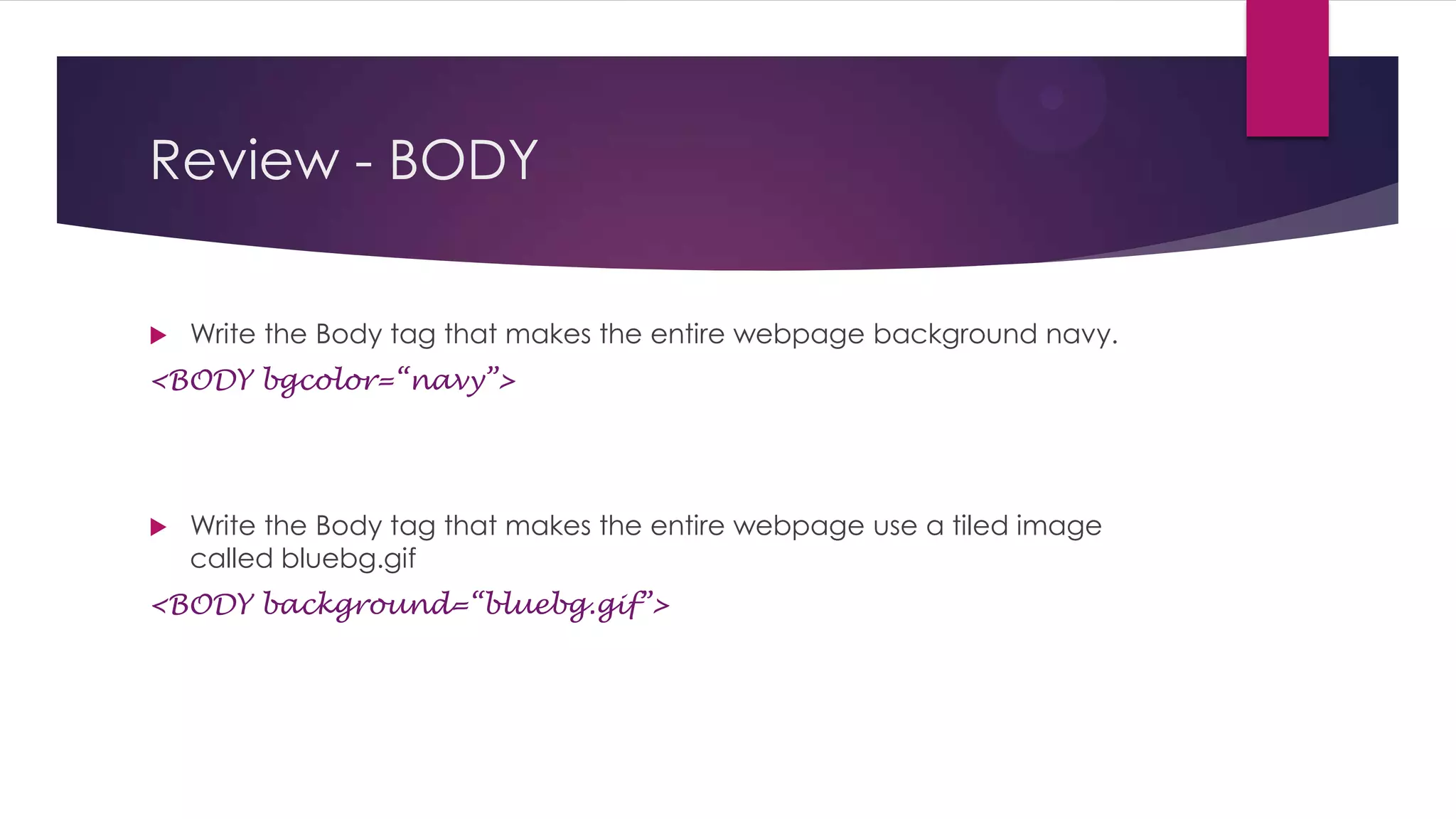 Review - BODY


Write the Body tag that makes the entire webpage background navy.

<BODY bgcolor=“navy”>



Write the Body tag that makes the entire webpage use a tiled image
called bluebg.gif

<BODY background=“bluebg.gif”>

 