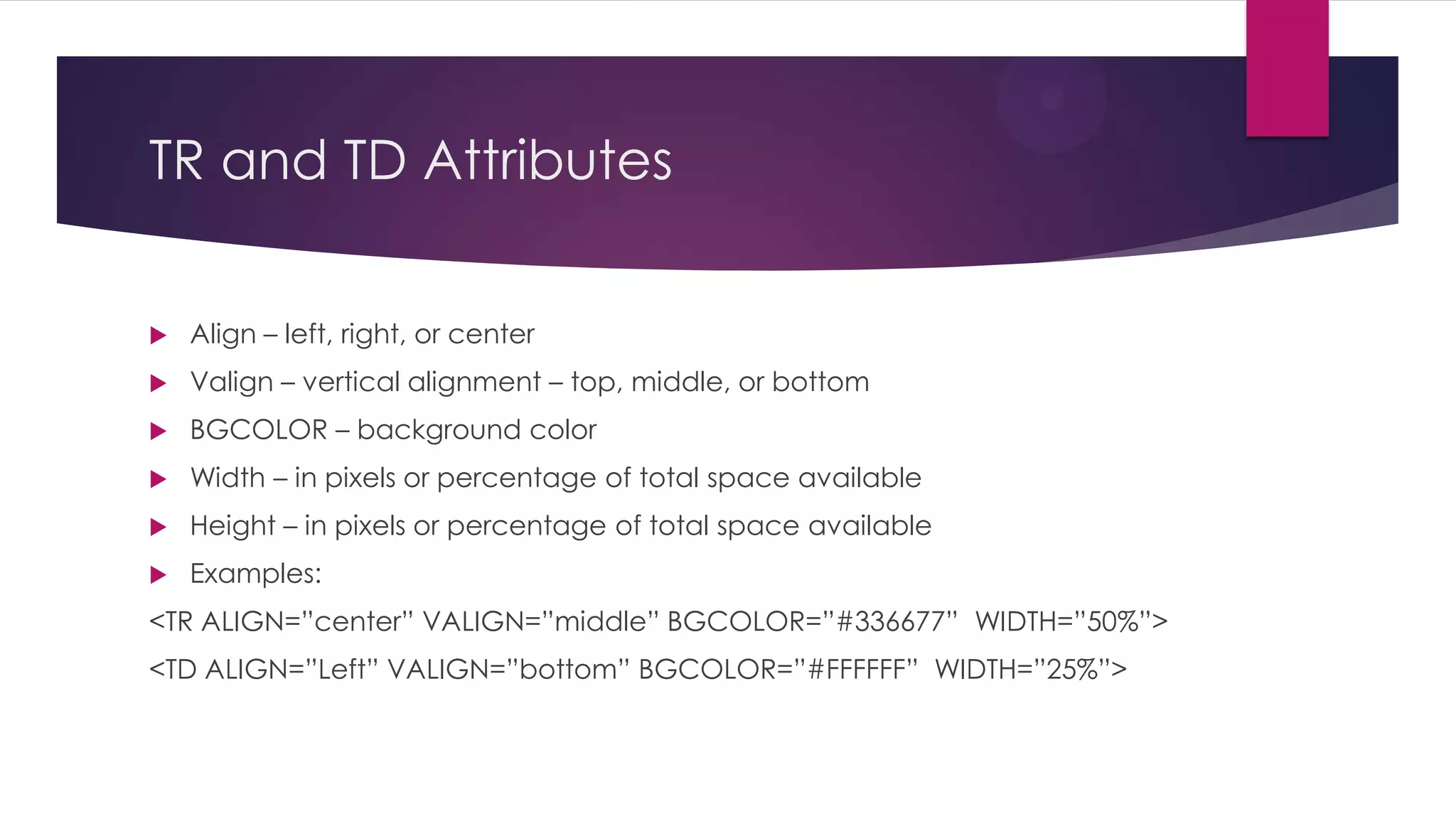 TR and TD Attributes


Align – left, right, or center



Valign – vertical alignment – top, middle, or bottom



BGCOLOR – background color



Width – in pixels or percentage of total space available



Height – in pixels or percentage of total space available



Examples:

<TR ALIGN=”center” VALIGN=”middle” BGCOLOR=”#336677” WIDTH=”50%”>
<TD ALIGN=”Left” VALIGN=”bottom” BGCOLOR=”#FFFFFF” WIDTH=”25%”>

 