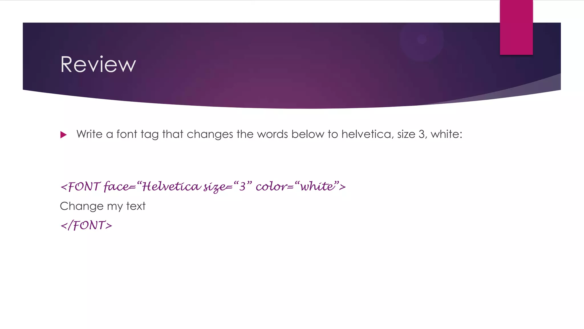 Review


Write a font tag that changes the words below to helvetica, size 3, white:

<FONT face=“Helvetica” size=“3” color=“white”>
Change my text
</FONT>

 