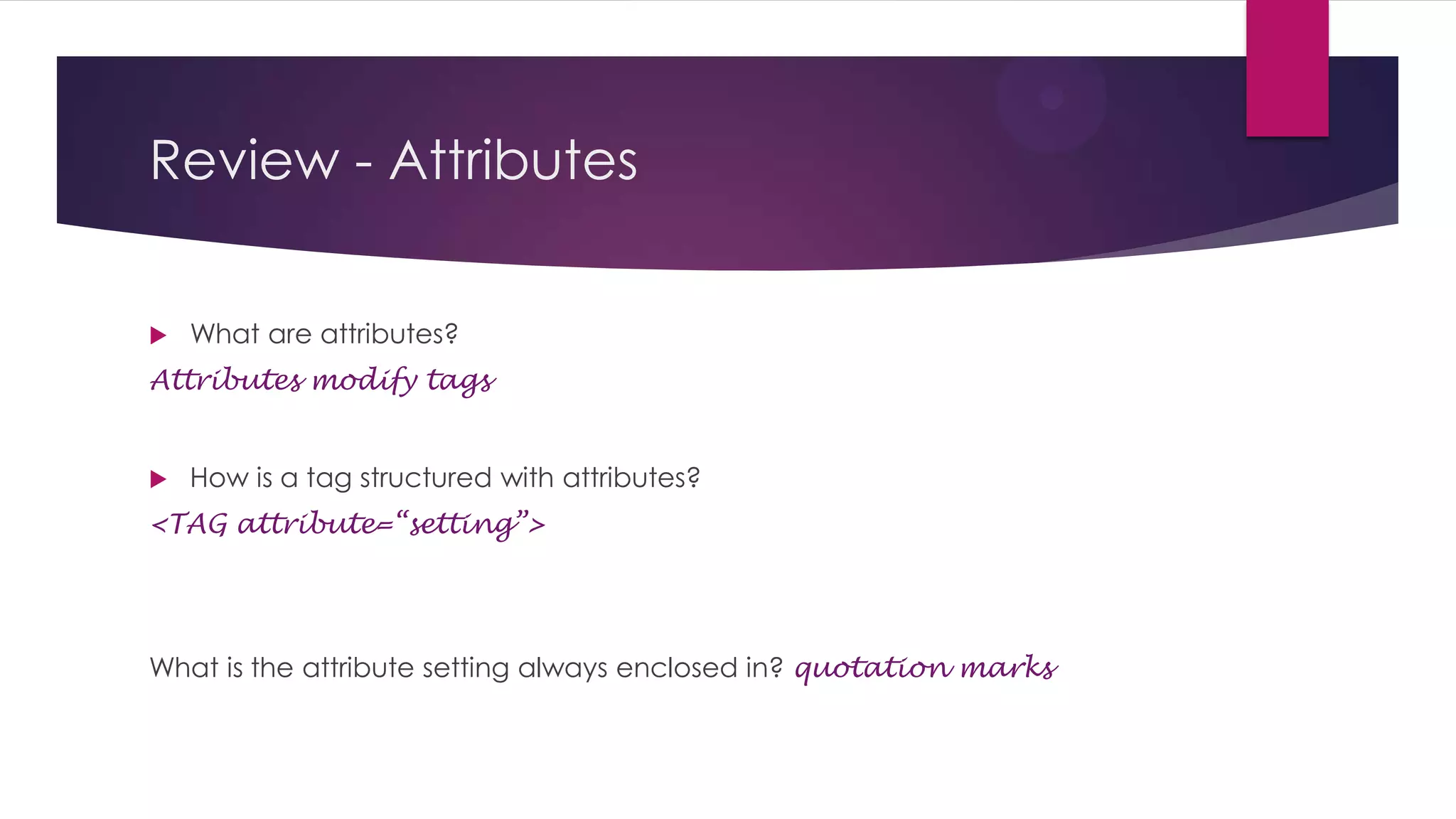 Review - Attributes


What are attributes?

Attributes modify tags



How is a tag structured with attributes?

<TAG attribute=“setting”>

What is the attribute setting always enclosed in? quotation marks

 