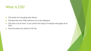 What is CSS?
 CSS stands for Cascading Style Sheets.
 CSS describes how HTML elements are to be displayed.
 CSS saves a lot of work. It can control the layout of multiple web pages all at
once.
 External sheets are stored in CSS file.
 